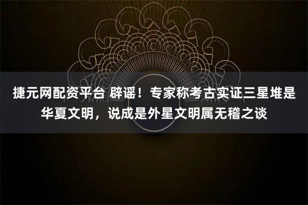 捷元网配资平台 辟谣！专家称考古实证三星堆是华夏文明，说成是外星文明属无稽之谈