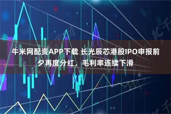牛米网配资APP下载 长光辰芯港股IPO申报前夕再度分红，毛利率连续下滑