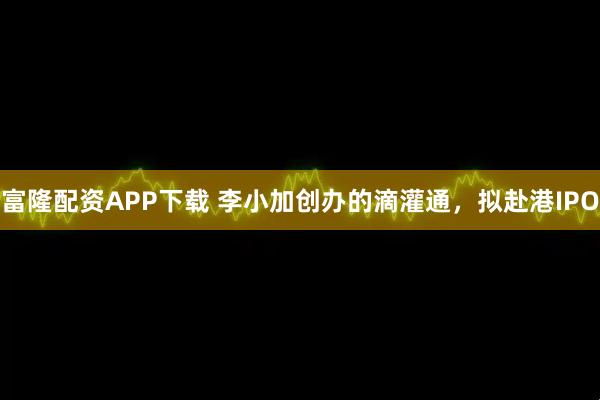 富隆配资APP下载 李小加创办的滴灌通，拟赴港IPO