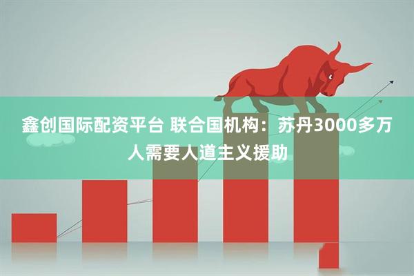 鑫创国际配资平台 联合国机构：苏丹3000多万人需要人道主义援助