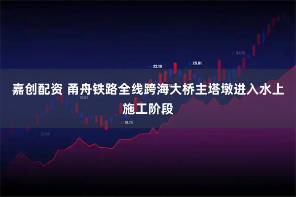 嘉创配资 甬舟铁路全线跨海大桥主塔墩进入水上施工阶段