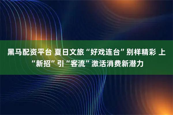 黑马配资平台 夏日文旅“好戏连台”别样精彩 上“新招”引“客流”激活消费新潜力