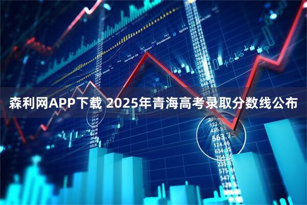 森利网APP下载 2025年青海高考录取分数线公布