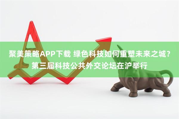 聚美策略APP下载 绿色科技如何重塑未来之城？第三届科技公共外交论坛在沪举行