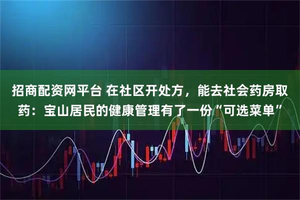 招商配资网平台 在社区开处方，能去社会药房取药：宝山居民的健康管理有了一份“可选菜单”