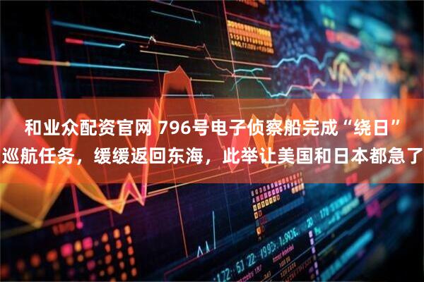 和业众配资官网 796号电子侦察船完成“绕日”巡航任务，缓缓返回东海，此举让美国和日本都急了