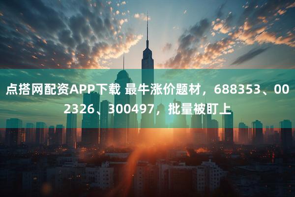 点搭网配资APP下载 最牛涨价题材，688353、002326、300497，批量被盯上