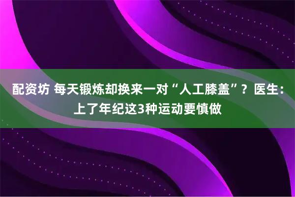 配资坊 每天锻炼却换来一对“人工膝盖”？医生：上了年纪这3种运动要慎做