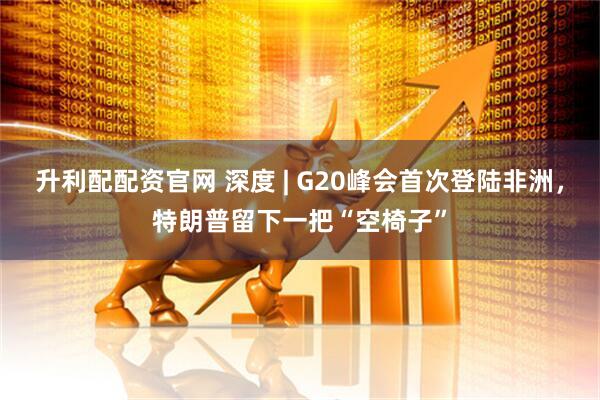 升利配配资官网 深度 | G20峰会首次登陆非洲，特朗普留下一把“空椅子”