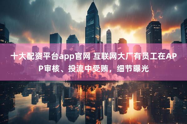 十大配资平台app官网 互联网大厂有员工在APP审核、投流中受贿，细节曝光
