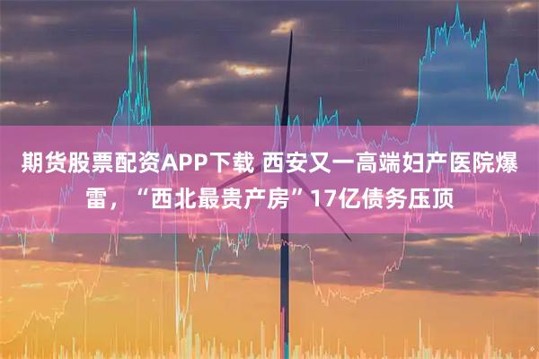期货股票配资APP下载 西安又一高端妇产医院爆雷，“西北最贵产房”17亿债务压顶