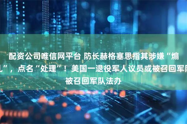 配资公司唯信网平台 防长赫格塞思指其涉嫌“煽动叛乱”，点名“处理”！美国一退役军人议员或被召回军队法办