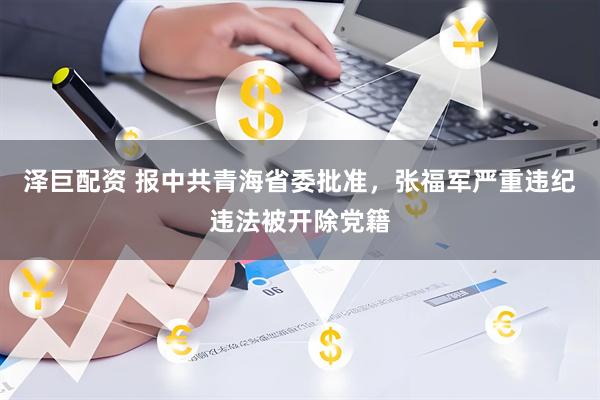 泽巨配资 报中共青海省委批准，张福军严重违纪违法被开除党籍