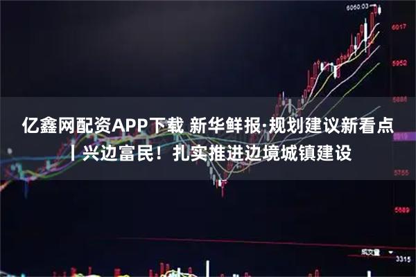 亿鑫网配资APP下载 新华鲜报·规划建议新看点丨兴边富民！扎实推进边境城镇建设