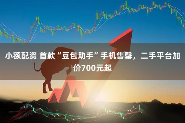 小额配资 首款“豆包助手”手机售罄，二手平台加价700元起