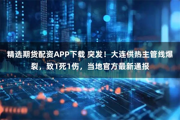 精选期货配资APP下载 突发！大连供热主管线爆裂，致1死1伤，当地官方最新通报