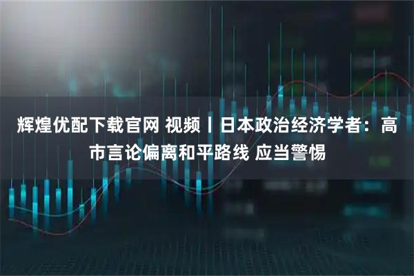 辉煌优配下载官网 视频丨日本政治经济学者：高市言论偏离和平路线 应当警惕
