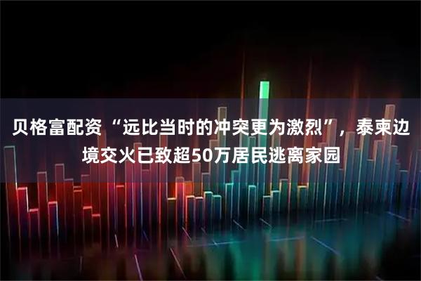 贝格富配资 “远比当时的冲突更为激烈”，泰柬边境交火已致超50万居民逃离家园