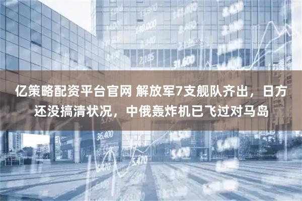 亿策略配资平台官网 解放军7支舰队齐出，日方还没搞清状况，中俄轰炸机已飞过对马岛
