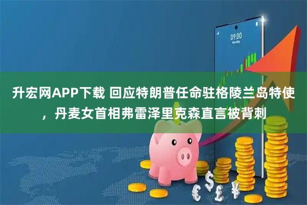 升宏网APP下载 回应特朗普任命驻格陵兰岛特使，丹麦女首相弗雷泽里克森直言被背刺