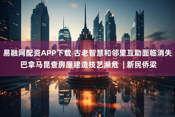 易融网配资APP下载 古老智慧和邻里互助面临消失 巴拿马昆查房屋建造技艺濒危  | 新民侨梁
