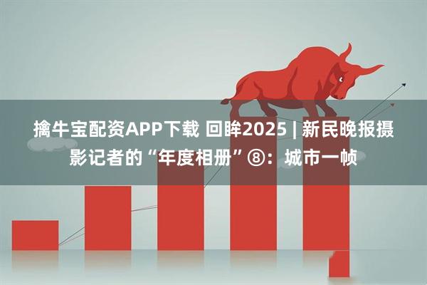 擒牛宝配资APP下载 回眸2025 | 新民晚报摄影记者的“年度相册”⑧：城市一帧
