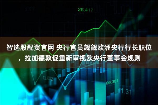 智选股配资官网 央行官员觊觎欧洲央行行长职位，拉加德敦促重新审视欧央行董事会规则