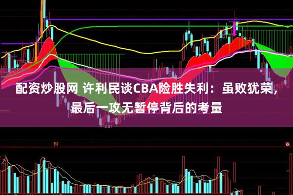 配资炒股网 许利民谈CBA险胜失利：虽败犹荣，最后一攻无暂停背后的考量