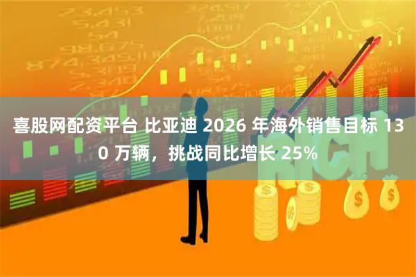 喜股网配资平台 比亚迪 2026 年海外销售目标 130 万辆，挑战同比增长 25%