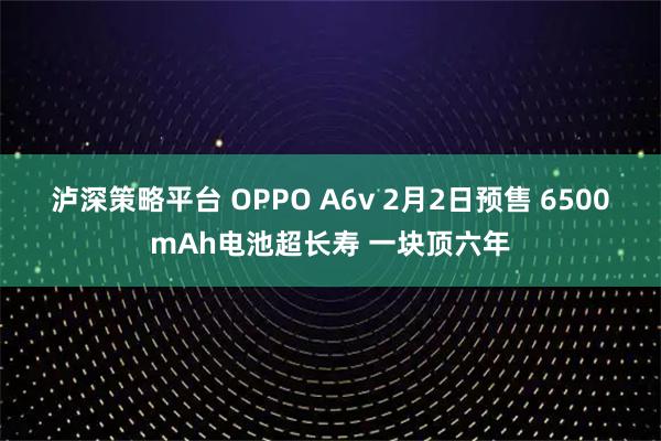 泸深策略平台 OPPO A6v 2月2日预售 6500mAh电池超长寿 一块顶六年