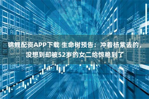 锦鲤配资APP下载 生命树预告：冲着杨紫去的，没想到却被52岁的女二给惊艳到了