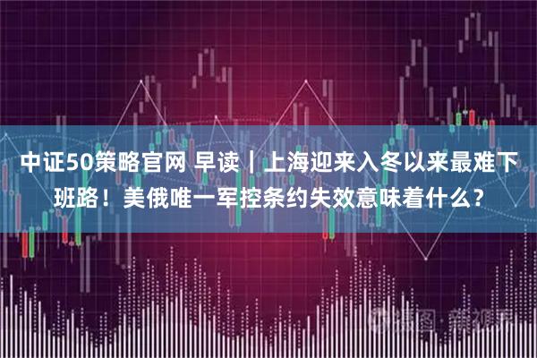 中证50策略官网 早读｜上海迎来入冬以来最难下班路！美俄唯一军控条约失效意味着什么？