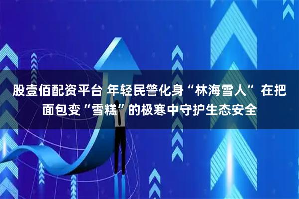 股壹佰配资平台 年轻民警化身“林海雪人” 在把面包变“雪糕”的极寒中守护生态安全