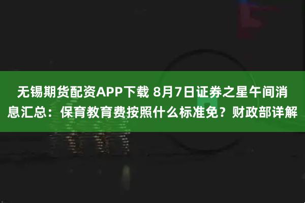 无锡期货配资APP下载 8月7日证券之星午间消息汇总：保育教育费按照什么标准免？财政部详解