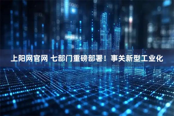 上阳网官网 七部门重磅部署！事关新型工业化