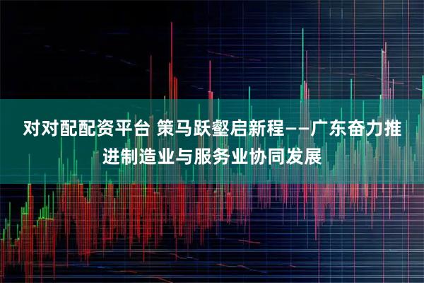 对对配配资平台 策马跃壑启新程——广东奋力推进制造业与服务业协同发展