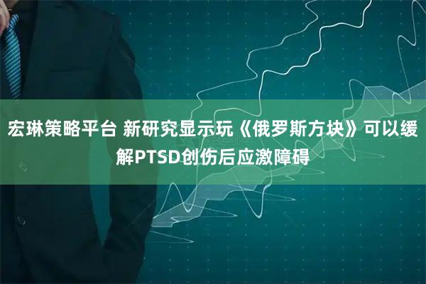 宏琳策略平台 新研究显示玩《俄罗斯方块》可以缓解PTSD创伤后应激障碍