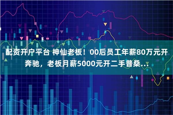 配资开户平台 神仙老板！00后员工年薪80万元开奔驰，老板月薪5000元开二手普桑…