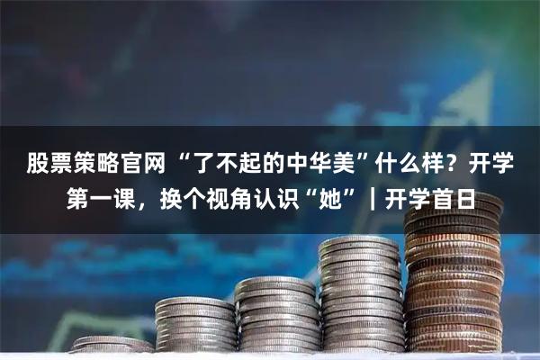 股票策略官网 “了不起的中华美”什么样？开学第一课，换个视角认识“她”｜开学首日