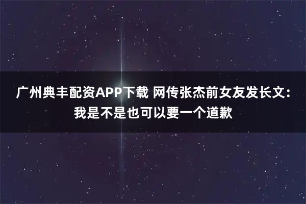 广州典丰配资APP下载 网传张杰前女友发长文：我是不是也可以要一个道歉