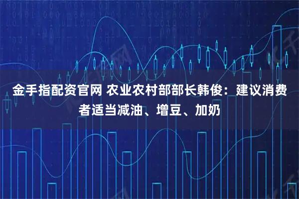 金手指配资官网 农业农村部部长韩俊：建议消费者适当减油、增豆、加奶